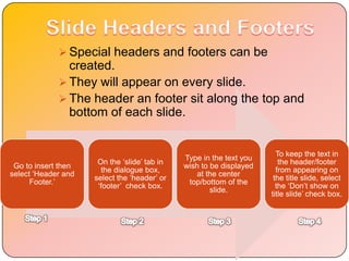  Special headers and footers can be
               created.
              They will appear on every slide.
              The header an footer sit along the top and
               bottom of each slide.


                                                                       To keep the text in
                                              Type in the text you
                      On the „slide‟ tab in                             the header/footer
 Go to insert then                            wish to be displayed
                       the dialogue box,                               from appearing on
select „Header and                                at the center
                     select the „header‟ or                           the title slide, select
      Footer.‟                                 top/bottom of the
                      „footer‟ check box.                              the „Don‟t show on
                                                      slide.
                                                                     title slide‟ check box.
 