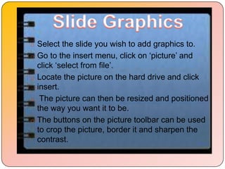 o Select the slide you wish to add graphics to.
o Go to the insert menu, click on „picture‟ and
  click „select from file‟.
o Locate the picture on the hard drive and click
  insert.
o The picture can then be resized and positioned
  the way you want it to be.
o The buttons on the picture toolbar can be used
  to crop the picture, border it and sharpen the
  contrast.
 