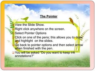 The Pointer

 View the Slide Show.
 Right click anywhere on the screen.
 Select Pointer Options
 Click on one of the pens; this allows you to draw
  and highlight on the slides.
 Go back to pointer options and then select arrow
  when finished with the pen.
 You will be asked “Do you want to keep ink
  annotations?”
 