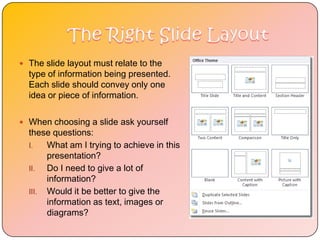  The slide layout must relate to the
  type of information being presented.
  Each slide should convey only one
  idea or piece of information.

 When choosing a slide ask yourself
  these questions:
  I.   What am I trying to achieve in this
       presentation?
  II.  Do I need to give a lot of
       information?
  III. Would it be better to give the
       information as text, images or
       diagrams?
 