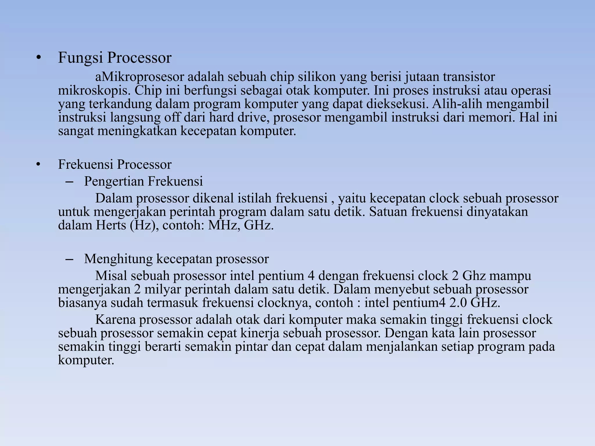 • Fungsi Processor
aMikroprosesor adalah sebuah chip silikon yang berisi jutaan transistor
mikroskopis. Chip ini berfungsi sebagai otak komputer. Ini proses instruksi atau operasi
yang terkandung dalam program komputer yang dapat dieksekusi. Alih-alih mengambil
instruksi langsung off dari hard drive, prosesor mengambil instruksi dari memori. Hal ini
sangat meningkatkan kecepatan komputer.
• Frekuensi Processor
– Pengertian Frekuensi
Dalam prosessor dikenal istilah frekuensi , yaitu kecepatan clock sebuah prosessor
untuk mengerjakan perintah program dalam satu detik. Satuan frekuensi dinyatakan
dalam Herts (Hz), contoh: MHz, GHz.
– Menghitung kecepatan prosessor
Misal sebuah prosessor intel pentium 4 dengan frekuensi clock 2 Ghz mampu
mengerjakan 2 milyar perintah dalam satu detik. Dalam menyebut sebuah prosessor
biasanya sudah termasuk frekuensi clocknya, contoh : intel pentium4 2.0 GHz.
Karena prosessor adalah otak dari komputer maka semakin tinggi frekuensi clock
sebuah prosessor semakin cepat kinerja sebuah prosessor. Dengan kata lain prosessor
semakin tinggi berarti semakin pintar dan cepat dalam menjalankan setiap program pada
komputer.
 