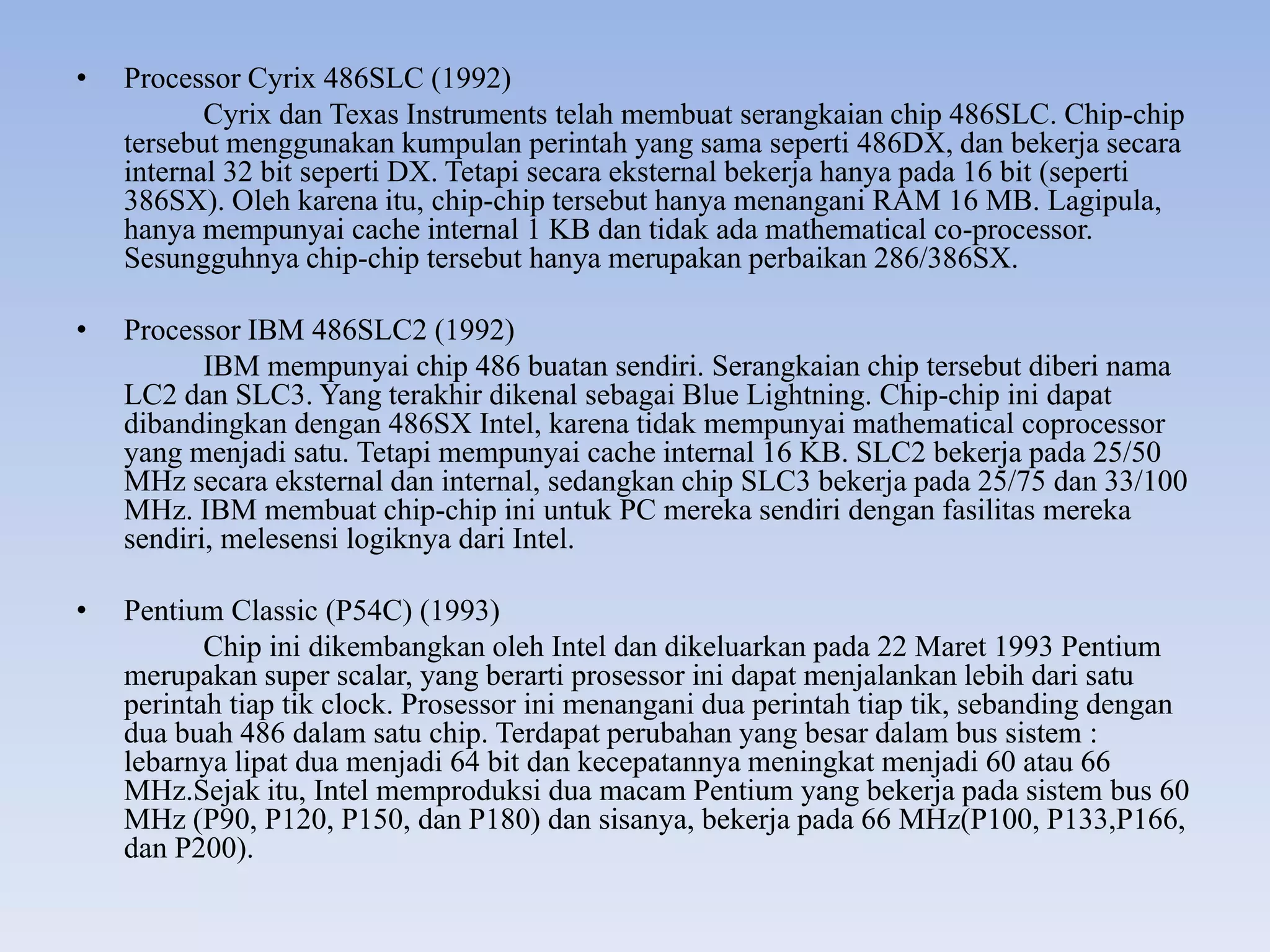 • Processor Cyrix 486SLC (1992)
Cyrix dan Texas Instruments telah membuat serangkaian chip 486SLC. Chip-chip
tersebut menggunakan kumpulan perintah yang sama seperti 486DX, dan bekerja secara
internal 32 bit seperti DX. Tetapi secara eksternal bekerja hanya pada 16 bit (seperti
386SX). Oleh karena itu, chip-chip tersebut hanya menangani RAM 16 MB. Lagipula,
hanya mempunyai cache internal 1 KB dan tidak ada mathematical co-processor.
Sesungguhnya chip-chip tersebut hanya merupakan perbaikan 286/386SX.
• Processor IBM 486SLC2 (1992)
IBM mempunyai chip 486 buatan sendiri. Serangkaian chip tersebut diberi nama
LC2 dan SLC3. Yang terakhir dikenal sebagai Blue Lightning. Chip-chip ini dapat
dibandingkan dengan 486SX Intel, karena tidak mempunyai mathematical coprocessor
yang menjadi satu. Tetapi mempunyai cache internal 16 KB. SLC2 bekerja pada 25/50
MHz secara eksternal dan internal, sedangkan chip SLC3 bekerja pada 25/75 dan 33/100
MHz. IBM membuat chip-chip ini untuk PC mereka sendiri dengan fasilitas mereka
sendiri, melesensi logiknya dari Intel.
• Pentium Classic (P54C) (1993)
Chip ini dikembangkan oleh Intel dan dikeluarkan pada 22 Maret 1993 Pentium
merupakan super scalar, yang berarti prosessor ini dapat menjalankan lebih dari satu
perintah tiap tik clock. Prosessor ini menangani dua perintah tiap tik, sebanding dengan
dua buah 486 dalam satu chip. Terdapat perubahan yang besar dalam bus sistem :
lebarnya lipat dua menjadi 64 bit dan kecepatannya meningkat menjadi 60 atau 66
MHz.Sejak itu, Intel memproduksi dua macam Pentium yang bekerja pada sistem bus 60
MHz (P90, P120, P150, dan P180) dan sisanya, bekerja pada 66 MHz(P100, P133,P166,
dan P200).
 