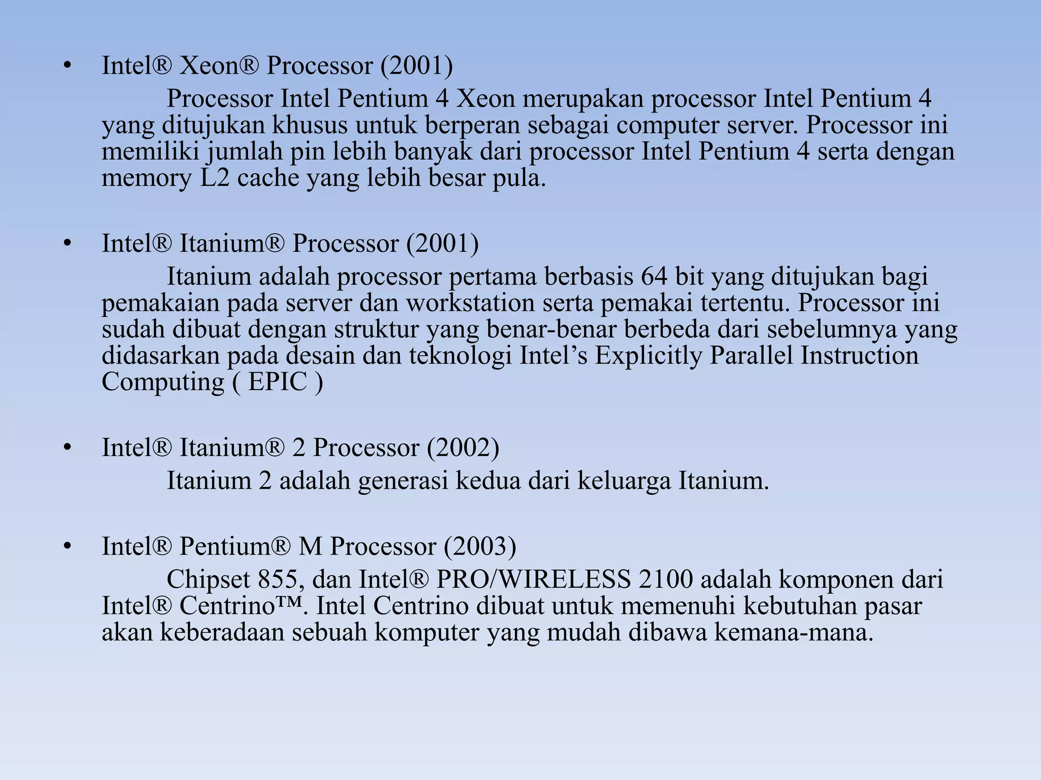 • Intel® Xeon® Processor (2001)
Processor Intel Pentium 4 Xeon merupakan processor Intel Pentium 4
yang ditujukan khusus untuk berperan sebagai computer server. Processor ini
memiliki jumlah pin lebih banyak dari processor Intel Pentium 4 serta dengan
memory L2 cache yang lebih besar pula.
• Intel® Itanium® Processor (2001)
Itanium adalah processor pertama berbasis 64 bit yang ditujukan bagi
pemakaian pada server dan workstation serta pemakai tertentu. Processor ini
sudah dibuat dengan struktur yang benar-benar berbeda dari sebelumnya yang
didasarkan pada desain dan teknologi Intel’s Explicitly Parallel Instruction
Computing ( EPIC )
• Intel® Itanium® 2 Processor (2002)
Itanium 2 adalah generasi kedua dari keluarga Itanium.
• Intel® Pentium® M Processor (2003)
Chipset 855, dan Intel® PRO/WIRELESS 2100 adalah komponen dari
Intel® Centrino™. Intel Centrino dibuat untuk memenuhi kebutuhan pasar
akan keberadaan sebuah komputer yang mudah dibawa kemana-mana.
 