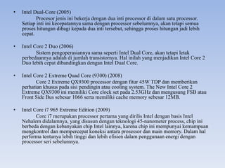 • Intel Dual-Core (2005)
Procesor jenis ini bekerja dengan dua inti processor di dalam satu processor.
Setiap inti ini kecepatannya sama dengan processor sebelumnya, akan tetapi semua
proses hitungan dibagi kepada dua inti tersebut, sehingga proses hitungan jadi lebih
cepat.
• Intel Core 2 Duo (2006)
Sistem pengoperasiannya sama seperti Intel Dual Core, akan tetapi letak
perbedaannya adalah di jumlah transistornya. Hal inilah yang menjadikan Intel Core 2
Duo lebih cepat dibandingkan dengan Intel Dual Core.
• Intel Core 2 Extreme Quad Core (9300) (2008)
Core 2 Extreme QX9300 processor dengan fitur 45W TDP dan memberikan
perhatian khusus pada sisi pendingin atau cooling system. The New Intel Core 2
Extreme QX9300 ini memiliki Core clock set pada 2.53GHz dan mengusung FSB atau
Front Side Bus sebesar 1066 serta memiliki cache memory sebesar 12MB.
• Intel Core i7 965 Extreme Edition (2009)
Core i7 merupakan processor pertama yang dirilis Intel dengan basis Intel
Nehalem didalamnya, yang disusun dengan teknologi 45-nanometer process, chip ini
berbeda dengan kebanyakan chip Intel lainnya, karena chip ini mempunyai kemampuan
mengkontrol dan mempercepat koneksi antara prosessor dan main memory. Dalam hal
performa tentunya lebih tinggi dan lebih efisien dalam penggunaan energi dengan
processor seri sebelumnya.
 