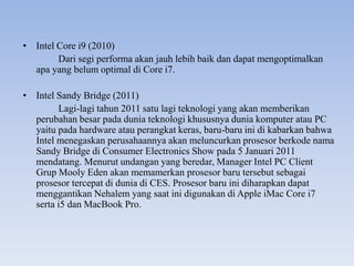 • Intel Core i9 (2010)
Dari segi performa akan jauh lebih baik dan dapat mengoptimalkan
apa yang belum optimal di Core i7.
• Intel Sandy Bridge (2011)
Lagi-lagi tahun 2011 satu lagi teknologi yang akan memberikan
perubahan besar pada dunia teknologi khususnya dunia komputer atau PC
yaitu pada hardware atau perangkat keras, baru-baru ini di kabarkan bahwa
Intel menegaskan perusahaannya akan meluncurkan prosesor berkode nama
Sandy Bridge di Consumer Electronics Show pada 5 Januari 2011
mendatang. Menurut undangan yang beredar, Manager Intel PC Client
Grup Mooly Eden akan memamerkan prosesor baru tersebut sebagai
prosesor tercepat di dunia di CES. Prosesor baru ini diharapkan dapat
menggantikan Nehalem yang saat ini digunakan di Apple iMac Core i7
serta i5 dan MacBook Pro.
 