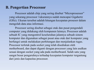 B. Pengertian Processor
Processor adalah chip yang sering disebut “Microprosessor”
yang sekarang processor 1ukurannya sudah mencapai Gigahertz
(GHz). Ukuran tersebut adalah hitungan kecepatan prosesor dalam
mengolah data atau informasi.
Processor sering disebut sebagai otak dan pusat pengendali
computer yang didukung oleh kompunen lainnya. Processor adalah
sebuah IC yang mengontrol keseluruhan jalannya sebuah sistem
komputer dan digunakan sebagai pusat atau otak dari komputer yang
berfungsi untuk melakukan perhitungan dan menjalankan tugas.
Processor terletak pada socket yang telah disediakan oleh
motherboard, dan dapat diganti dengan processor yang lain asalkan
sesuai dengan socket yang ada pada motherboard. Salah satu yang
sangat besar pengaruhnya terhadap kecepatan komputer tergantung
dari jenis dan kapasitas processor.
 