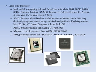 • Jenis-jenis Processor
– Intel, adalah yang paling terkenal. Produknya antara lain: 8088, 80286, 80386,
80486, Pentium, Pentium 1 (MMX), Pentium II, Celeron, Pentium III, Pentium
4, Core duo, Core 2 duo, Core i-7, Xeon
– AMD (Advance Micro Device), adalah prosessor alternatif selain intel yang
diminati pada gamer karena kecepatan akselerasi grafisnya. Produknya antara
lain: K5, K6, K7, Duron, Sempron, Athlon, AthlonXP
– Apple, produknya antara lain : Apple G2, Apple G3
– Motorola, produknya antara lain : 68020, 68030, 68040
– IBM, produknya antara lain : POWER5, POWER6, POWER7, POWERPC.
 