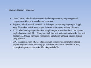 • Bagian-Bagian Processor
– Unit Control, adalah unit utama dari sebuah prosessor yang mengontrol
program dan kinerja semua bagian prosessor.
– Register, adalah sebuah memori kecil dengan kecepatan yang sangat tinggi
yang digunakan untuk menyimpan data sementara yang sedang diproses.
– ALU, adalah unit yang melakukan penghitungan aritmatika dasar dan operasi
logika boolean. Jadi ALU dibagi menjadi dua unit yaitu unit aritmatika dan unit
boolean. ALU juga berfungsi mengambil keputusan terhadap operasi logika
yang diproses.
– CPU interconenction (BUS), adalah sistem koneksi yang menghubungkan
begian-bagian dalam CPU dan juga koneksi CPU keluar seperti ke RAM,
perangkat input-output dan ke Slot ekspansi (PCI)
 