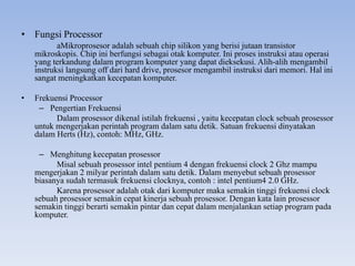 • Fungsi Processor
aMikroprosesor adalah sebuah chip silikon yang berisi jutaan transistor
mikroskopis. Chip ini berfungsi sebagai otak komputer. Ini proses instruksi atau operasi
yang terkandung dalam program komputer yang dapat dieksekusi. Alih-alih mengambil
instruksi langsung off dari hard drive, prosesor mengambil instruksi dari memori. Hal ini
sangat meningkatkan kecepatan komputer.
• Frekuensi Processor
– Pengertian Frekuensi
Dalam prosessor dikenal istilah frekuensi , yaitu kecepatan clock sebuah prosessor
untuk mengerjakan perintah program dalam satu detik. Satuan frekuensi dinyatakan
dalam Herts (Hz), contoh: MHz, GHz.
– Menghitung kecepatan prosessor
Misal sebuah prosessor intel pentium 4 dengan frekuensi clock 2 Ghz mampu
mengerjakan 2 milyar perintah dalam satu detik. Dalam menyebut sebuah prosessor
biasanya sudah termasuk frekuensi clocknya, contoh : intel pentium4 2.0 GHz.
Karena prosessor adalah otak dari komputer maka semakin tinggi frekuensi clock
sebuah prosessor semakin cepat kinerja sebuah prosessor. Dengan kata lain prosessor
semakin tinggi berarti semakin pintar dan cepat dalam menjalankan setiap program pada
komputer.
 