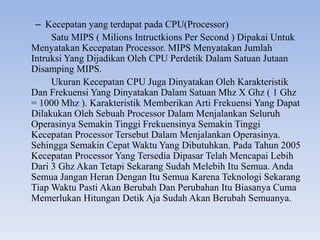 – Kecepatan yang terdapat pada CPU(Processor)
Satu MIPS ( Milions Intructkions Per Second ) Dipakai Untuk
Menyatakan Kecepatan Processor. MIPS Menyatakan Jumlah
Intruksi Yang Dijadikan Oleh CPU Perdetik Dalam Satuan Jutaan
Disamping MIPS.
Ukuran Kecepatan CPU Juga Dinyatakan Oleh Karakteristik
Dan Frekuensi Yang Dinyatakan Dalam Satuan Mhz X Ghz ( 1 Ghz
= 1000 Mhz ). Karakteristik Memberikan Arti Frekuensi Yang Dapat
Dilakukan Oleh Sebuah Processor Dalam Menjalankan Seluruh
Operasinya Semakin Tinggi Frekuensinya Semakin Tinggi
Kecepatan Processor Tersebut Dalam Menjalankan Operasinya.
Sehingga Semakin Cepat Waktu Yang Dibutuhkan. Pada Tahun 2005
Kecepatan Processor Yang Tersedia Dipasar Telah Mencapai Lebih
Dari 3 Ghz Akan Tetapi Sekarang Sudah Melebih Itu Semua. Anda
Semua Jangan Heran Dengan Itu Semua Karena Teknologi Sekarang
Tiap Waktu Pasti Akan Berubah Dan Perubahan Itu Biasanya Cuma
Memerlukan Hitungan Detik Aja Sudah Akan Berubah Semuanya.
 