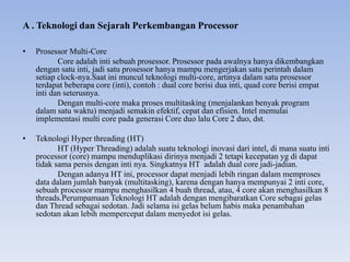 A . Teknologi dan Sejarah Perkembangan Processor
• Prosessor Multi-Core
Core adalah inti sebuah prosessor. Prosessor pada awalnya hanya dikembangkan
dengan satu inti, jadi satu prosessor hanya mampu mengerjakan satu perintah dalam
setiap clock-nya.Saat ini muncul teknologi multi-core, artinya dalam satu prosessor
terdapat beberapa core (inti), contoh : dual core berisi dua inti, quad core berisi empat
inti dan seterusnya.
Dengan multi-core maka proses multitasking (menjalankan benyak program
dalam satu waktu) menjadi semakin efektif, cepat dan efisien. Intel memulai
implementasi multi core pada generasi Core duo lalu Core 2 duo, dst.
• Teknologi Hyper threading (HT)
HT (Hyper Threading) adalah suatu teknologi inovasi dari intel, di mana suatu inti
processor (core) mampu menduplikasi dirinya menjadi 2 tetapi kecepatan yg di dapat
tidak sama persis dengan inti nya. Singkatnya HT adalah dual core jadi-jadian.
Dengan adanya HT ini, processor dapat menjadi lebih ringan dalam memproses
data dalam jumlah banyak (multitasking), karena dengan hanya mempunyai 2 inti core,
sebuah processor mampu menghasilkan 4 buah thread, atau, 4 core akan menghasilkan 8
threads.Perumpamaan Teknologi HT adalah dengan mengibaratkan Core sebagai gelas
dan Thread sebagai sedotan. Jadi selama isi gelas belum habis maka penambahan
sedotan akan lebih mempercepat dalam menyedot isi gelas.
 
