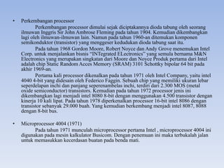 • Perkembangan processor
Perkembangan processor dimulai sejak diciptakannya dioda tabung oleh seorang
ilmuwan Inggris Sir John Ambrose Fleming pada tahun 1904. Kemudian dikembangkan
lagi oleh ilmuwan-ilmuwan lain. Namun pada tahun 1960-an ditemukan komponen
semikonduktor (transistor) yang menggeser kedudukan dioda tabung saat itu.
Pada tahun 1968 Gordon Moore, Robert Noyce dan Andy Grove menemukan Intel
Corp. untuk menjalankan bisnis “INTegrated ELectronics” yang semula bernama M&N
Electronics yang merupakan singkatan dari Moore dan Noyce Produk pertama dari Intel
adalah chip Static Random Acces Memory (SRAM) 3101 Schottky bipolar 64 bit pada
akhir 1969-an.
Pertama kali processor dikenalkan pada tahun 1971 oleh Intel Company, yaitu intel
4040 4-bit yang didesain oleh Federico Faggin. Sebuah chip yang memiliki ukuran lebar
seperdelapan inchi dan panjang seperenambelas inchi, terdiri dari 2.300 MOS (metal
oxide semiconductor) transistors. Kemudian pada tahun 1972 processor jenis ini
dikembangkan lagi menjadi intel 8080 8-bit dengan menggunakan 4.500 transistor dengan
kinerja 10 kali lipat. Pada tahun 1978 diperkenalkan processor 16-bit intel 8086 dengan
transistor sebanyak 29.000 buah. Yang kemudian berkembang menjadi intel 8087, 8088
dengan 8-bit bus.
• Microprocessor 4004 (1971)
Pada tahun 1971 munculah microprocessor pertama Intel , microprocessor 4004 ini
digunakan pada mesin kalkulator Busicom. Dengan penemuan ini maka terbukalah jalan
untuk memasukkan kecerdasan buatan pada benda mati.
 