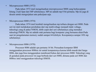 • Microprocessor 8008 (1972)
Pada tahun 1972 intel mengeluarkan microprocessor 8008 yang berkecepatan
hitung 2 kali lipat dari MP sebelumnya. MP ini adalah mp 8 bit pertama. Mp ini juga di
desain untuk mengerjakan satu pekerjaan saja.
• Microprocessor 8080 (1974)
Pada tahun 1974 intel kembali mengeluarkan mp terbaru dengan seri 8080. Pada
seri ini intel melakukan perubahan dari mp multivoltage menjadi triple voltage,
teknologi yang di pakai NMOS, lebih cepat dari seri sebelumnya yang memakai
teknologi PMOS. Mp ini adalah otak pertama bagi komputer yang bernama altair.Pada
saat ini pengalamatan memory sudah sampai 64 kilobyte. Kecepatanya sampai 10X mp
sebelumnya
• Microprocessor 8086 (1978)
Processor 8086 adalah cpu pertama 16 bit. Perusahan komputer IBM
menggunakan processor 8086sx ini untuk komputernya karena lebih murah dari harga
8086, dan juga bisa menggunakan mainboard bekas dari processor 8080. Teknologi yang
di gunakan pada processor ini juga berbeda dari seri 8080, dimana pada seri 8086 dan
8086sx intel menggunakan teknologi HMOS.
 