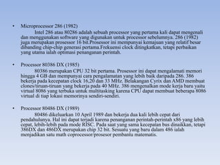 • Microprocessor 286 (1982)
Intel 286 atau 80286 adalah sebuah processor yang pertama kali dapat mengenali
dan menggunakan software yang digunakan untuk processor sebelumnya. 286 (1982)
juga merupakan prosessor 16 bit.Prosessor ini mempunyai kemajuan yang relatif besar
dibanding chip-chip generasi pertama.Frekuensi clock ditingkatkan, tetapi perbaikan
yang utama ialah optimasi penanganan perintah.
• Processor 80386 DX (1985)
80386 merupakan CPU 32 bit pertama. Prosessor ini dapat mengalamati memori
hingga 4 GB dan mempunyai cara pengalamatan yang lebih baik daripada 286. 386
bekerja pada kecepatan clock 16,20 dan 33 MHz. Belakangan Cyrix dan AMD membuat
clones/tiruan-tiruan yang bekerja pada 40 MHz. 386 mengenalkan mode kerja baru yaitu
virtual 8086 yang terbuka untuk multitasking karena CPU dapat membuat beberapa 8086
virtual di tiap lokasi memorinya sendiri-sendiri.
• Processor 80486 DX (1989)
80486 dikeluarkan 10 April 1989 dan bekerja dua kali lebih cepat dari
pendahulunya. Hal ini dapat terjadi karena penanganan perintah-perintah x86 yang lebih
cepat, lebih-lebih pada mode RISC. Pada saat yang sama kecepatan bus dinaikkan, tetapi
386DX dan 486DX merupakan chip 32 bit. Sesuatu yang baru dalam 486 ialah
menjadikan satu math coprocessor/prosesor pembantu matematis.
 