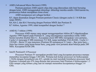 • AMD (Advanced Micro Devices) (1999)
Pentium-pentium AMD seperti chip-chip yang ditawarkan oleh Intel bersaing
dengan ketat. AMD menggunakan teknologi- teknologi mereka sendiri. Oleh karena itu,
prosesornya bukan merupakan clone-clone.
AMD mempunyai seri sebagai berikut :
K5, dapat disamakan dengan Pentium-pentium Classic (dengan cache L1 16 KB dan
tanpa MMX)
K6, K6-2, dan K6-3 bersaing dengan Pentium MMX dan Pentium II.
K7 Athlon, Agustus 1999, tidak kompatibel dengan Socket 7
• AMD K-7 Athlon (1999)
Processor AMD utama yang sangat menggemparkan Athlon (K7) diperkenalkan
Agustus 1999.Seperti pada Pentium II , yang rancangannya sepenuhnya milik AMD.
Socket tersebut disebut Slot A -. Kecepatan clock 600 MHz merupakan versi pertama ,
Cache L2 mencapai 8 MB (minimum 512 KB, tanpa tambahan TAG-RAM) , Cache L1
128 KB -, Berisi 22 juta transistor (Pentium III mempunyai 9.3 juta) -, Bus jenis baru -,
Jenis bus sistem yang benar-benar baru, yang pada versi pertama akan bekerja pada 200
MHz. Kecepatan RAM 200.
• Intel® Pentium® 4 Processor
Processor Pentium IV merupakan produk Intel yang kecepatan prosesnya mampu
menembus kecepatan hingga 3.06 GHz. Pertama kali keluar processor ini berkecepatan
1.5GHz dengan formafactor pin 423, setelah itu intel merubah formfactor processor Intel
Pentium 4 menjadi pin 478 yang dimulai dari processor Intel Pentium 4 berkecepatan 1.3
GHz sampai yang terbaru yang saat ini mampu menembus kecepatannya hingga 3.4
GHz.
 