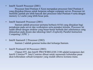 • Intel® Xeon® Processor (2001)
Processor Intel Pentium 4 Xeon merupakan processor Intel Pentium 4
yang ditujukan khusus untuk berperan sebagai computer server. Processor ini
memiliki jumlah pin lebih banyak dari processor Intel Pentium 4 serta dengan
memory L2 cache yang lebih besar pula.
• Intel® Itanium® Processor (2001)
Itanium adalah processor pertama berbasis 64 bit yang ditujukan bagi
pemakaian pada server dan workstation serta pemakai tertentu. Processor ini
sudah dibuat dengan struktur yang benar-benar berbeda dari sebelumnya yang
didasarkan pada desain dan teknologi Intel’s Explicitly Parallel Instruction
Computing ( EPIC )
• Intel® Itanium® 2 Processor (2002)
Itanium 2 adalah generasi kedua dari keluarga Itanium.
• Intel® Pentium® M Processor (2003)
Chipset 855, dan Intel® PRO/WIRELESS 2100 adalah komponen dari
Intel® Centrino™. Intel Centrino dibuat untuk memenuhi kebutuhan pasar
akan keberadaan sebuah komputer yang mudah dibawa kemana-mana.
 