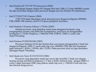 • Intel Pentium M 735/745/755 processors (2004)
Dilengkapi dengan chipset 855 dengan fitur baru 2Mb L2 Cache 400MHz system
bus dan kecocokan dengan soket processor dengan seri-seri Pentium M sebelumnya.
• Intel E7520/E7320 Chipsets (2004)
7320/7520 dapat digunakan untuk dual processor dengan konfigurasi 800MHz
FSB, DDR2 400 memory, and PCI Express peripheral interfaces.
• Intel Pentium 4 Extreme Edition 3.73GHz (2005)
Sebuah processor yang ditujukan untuk pasar pengguna komputer yang
menginginkan sesuatu yang lebih dari komputernya, processor ini menggunakan
konfigurasi 3.73GHz frequency, 1.066GHz FSB, EM64T, 2MB L2 cache, dan
HyperThreading.
• Intel Pentium D 820/830/840 (2005)
Processor berbasis 64 bit dan disebut dual core karena menggunakan 2 buah inti,
dengan konfigurasi 1MB L2 cache pada tiap core, 800MHz FSB, dan bisa beroperasi
pada frekuensi 2.8GHz, 3.0GHz, dan 3.2GHz. Pada processor jenis ini juga disertakan
dukungan Hyper Threading.
• Intel Quad-core Xeon X3210/X3220 (2006)
Processor yang digunakan untuk tipe server dan memiliki 2 buah core dengan
masing-masing memiliki konfigurasi 2.13 dan 2.4GHz, berturut-turut , dengan 8MB L2
cache ( dapat mencapai 4MB yang diakses untuk tiap core ), 1.06GHz Front-side bus,
dan thermal design power.
 