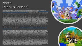 Notch
(Markus Persson)
Although he created the game, he hasn’t been included in events hosted by Mojang due to his use twitter, his comments and
opinions are generally controversial, this article from variety goes into more detail about the situation. ('Minecraft' Creator Excluded
From Anniversary Due to 'Comments and Opinions' (EXCLUSIVE) - Variety )"“Minecraft” creator Marcus “Notch” Persson, who sold
the title to Microsoft for $2.5 billion in 2014, won’t be part of 10-year anniversary plans for the game because of his “comments and
opinions,” Microsoft tells Variety. “His comments and opinions do not reflect those of Microsoft or Mojang and are not
representative of ‘Minecraft,” a Microsoft spokesperson told Variety. The spokesperson also noted that Persson hasn’t been
involved with “Minecraft” since he sold the studio and rights to the game in 2014. Persson, once an involved member of the video
game development community, has increasingly ostracized himself with his Twitter comments, including transphobic statements
and comments about a “heterosexual pride day,” and that “it’s ok to be white.”" In 2017 he also backed a movement called
Gamergate. "In 2017, he voiced his support for Gamergate, an alt-right and sexist movement that largely targeted women, LGBTQ,
and other minority groups in the industry. At the time, he referred to feminism as a “social disease,” claiming on Twitter that
feminists were “overtly sexist against men.” At one point, Persson said that anyone who opposed “heterosexual pride day” should
be “shot” and also tweeted “It’s okay to be white” after claiming groups pushing for more diversity and calling out white supremacy
were being racist against white people."(taken from Den of Geek) Obviously, these comments are out of line and demonstrate
perfectly why he wasn’t invited. In 2020 he actually resorted to delete his twitter account after saying he would if British games
journalist Mark Brown "dropped the politics" Notch said this about the situation: “Deleting my twitter account. I entered a deal with
@gamemakerstk where he would drop the politics,” Persson wrote on Twitter right before pulling the plug on his account. “One
small step towards the old internet.” Mark Brown also said: “Well this is a weird day,” Brown wrote in response. “So, I guess that
time [Fable creator] Peter Molyneux started crying during an interview is no longer my strangest interaction with a game
developer.”(both quotes taken from Den of Geek.) Minecraft Creator Notch Deletes Twitter Account After Asking GMTK to "Drop
the Politics" | Den of Geek
In this next article from wired, Notch talks about how he came to fame, all things Minecraft, how he came to make Minecraft and
why he made it. "It's the small hours of a Monday in February. Mojang is celebrating two milestones. The first is raising £280,000 for
three charities, by making a new game from scratch in 60 hours. The second is selling five million copies of Minecraft, a blocky-
looking game created by Persson three years ago." This is the foundation of Minecraft and where it all started. The next part goes
into detail about the premise of Minecraft, how it's like no other game, no rules, no objective, it basically tells you what gained it so
much popularity. "It isn't like other games. There are no instructions, no levels, no mission structure, no story, no lives, no points, no
clear goal. You start Minecraft in the middle of a randomly generated, blocky-looking world about eight times the size of Earth and
are completely free to do what you want. You can go exploring or you can get creative. Every block in the world, whether it
represents a tree, gravel or rock, can be harvested and subsequently "crafted" into a product -- swords, pickaxes, torches. The two
mouse buttons give the game its mechanic: one breaks blocks, the other places them. Your only aim is to survive. As night falls, this
gets harder: zombies, spiders and other ne'er-do-wells emerge, meaning you have to find and build shelter. Minecraft doesn't get
more complicated than that, which is its appeal: a virtual version of Lego, it offers infinite creativity and control. Where other world-
building games such as Sim City allow players to place pre-built structures, Minecraft lets you make anything you want, from huts to
cathedrals. The randomly generated worlds stretch forever and can be beautiful: archipelagos or rainforests stretching kilometres
high; cave systems with flowing water and lava, and rare metals which offer the possibility of entirely new creations. Minecraft has
no beginning and no end." This is a perfect description of what the game does and shows what notch is capable of.
 