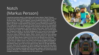 Notch
(Markus Persson)
A book that mentions Notch is called Minecraft Creator Markus "Notch" Persson
by Kari Cornell and was published in 2018. It’s a non-licenced auto biography. Part of
the blurb reads: "When he was eighteen, Persson landed his dream job as a video
game programmer. In 2009, he designed Minecraft in a single weekend. In the game,
players use blocks to build whatever they choose. Persson wanted to let players use
their imaginations, and the idea paid off. Today, Minecraft is one of the most popular
computer games in the world. Although Persson doubts he will ever top this success,
he continues to develop games, while fans wait for what's next." Another book that
talks about him is called, The Unlikely Tale of Markus "Notch" Persson and the Game
that Changed Everything. It's by Daniel Goldberg and Linus Larsson and was published
in 2013. It’s also a biography. The blurbs reads: "A completely unique and in-depth
look at the creator of Minecraft, Markus "Notch" Persson, and his rise from unknown
computer programmer to multi-millionaire international gaming icon. Minecraft, the
"virtual Lego" game Markus crafted in his free time, has become one of the most
talked about activities since Tetris. Talked about by tens of millions of people, in fact.
It is the story of unlikely success, fast money, and the power of digital technology to
rattle an empire. And it is about creation, exclusion, and the feeling of not fitting in.
Here Markus opens up for the first time about his life. About his old Lego-filled desk
at school. About the first computer his father brought home one day. But also, about
growing up in a family marked by drug abuse and conflict. But above all it is the story
of the fine line between seeming misfit and creative madman, and the birth of a tech
visionary. Minecraft: The Unlikely Tale of Markus "Notch" Persson and the Game that
Changed Everything is a Cinderella story for the Internet age."
 
