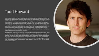 Todd Howard
Todd Howard was former game developer turned director at Bethesda game studios. He
originally led development on Skyrim and has since led development on Fallout 3, Fallout
4, Fallout 76, Skynet and more recently the upcoming game set to release in November
2022, Starfield. It’s a space exploration game set 300 years in the future. This passage
taken from the official Bethesda site reads: "Starfield is the first new universe in 25 years
from Bethesda Game Studios, the award-winning creators of The Elder Scrolls V: Skyrim
and Fallout 4. In this next generation role-playing game set amongst the stars, create any
character you want and explore with unparalleled freedom as you embark on an epic
journey to answer humanity’s greatest mystery." The website also offers an email sign up
to get the latest information about the game.
When it comes to awards has very well accredited from himself to his videogames , 2012
he was given the title of Best Game Director by the Academy of Interactive Arts and
Sciences. He has also been called one of the best game developers by IGN, he is the top
20 of most influential game developers as named by GamePro. Hes been awarded the
LARA of honour lifetime achievement award for his influence on the gaming community.
Elder Scrolls 4 and 5 won title of the year Spike awards in 2006 and 2011. He also won a
D.I.C.E award in 2011.
 