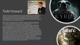 Todd Howard
Todd didn’t start at the top at Bethesda and had to work many different titles, his first game being The
Terminator: Future Shock released in 1995, he also worked on the follow up game The Terminator:
Skynet. Both of these he worked as a producer and designer. It wouldn’t be until he worked on Skyrim,
he began gaining traction, the first 2 games he kept the same titles but the 3rd and 4th games he
became project leader. Then he went onto become the leader of the franchise. Since then, a 5th Skyrim
was released with the 6th games release on the horizon.
There have been many articles about him, from him being a meme to controversy with Fallout 76.
When it comes to him being meme, he has 3 about him. Toddposting, Todd the Liar and See that
mountain? You can climb it. This section of an article from KnowYourMeme (Todd Howard | Know Your
Meme) says a bit more about them. "Toddposting is the act of trying to advertise future Bethesda
games in a mockingly blunt and non-sneaky way through photoshopped images of Todd Howard,
wearing various disguises and such. Todd the Liar is a nickname given to Todd Howard, due to him
sometimes exaggerating the features of the upcoming games during the presentations, or features
being cut from the release day. This has brought him the reputation among the fans of him being a bit
of a liar has inspired them to make various pieces of media. Several notable videos feature a close-up
picture of Todd Howard, constantly zooming in, with the song Little Lies by Fleetwood Mac being played
in the background. "See That Mountain? You Can Climb It." is a quote associated with Todd Howard and
the video game The Elder Scrolls V: Skyrim. The quote originated from early Skyrim presentations during
E3 2011, where the gameplay of Skyrim was shown. In several instances, Todd mentioned being able to
climb or otherwise scale mountains you see, due to them not being simple background decorations. The
quote became a popular subject of jokes, being mentioned or repeated on various forums
and imageboards, and spawning several pieces of media." He also gets involved with the community,
for example because of the 10-year anniversary of Skyrim last year (2021) Todd went onto host a reddit
AMA on November 10th, basically he will hold a question-and-answer session about his video games.
The image at the top of the screen is what was posted onto reddit. Todd Howard is doing a Reddit AMA
on November 10 (gamereactor.eu)
 