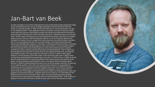 Jan-Bart van Beek
Jan-Bart van Beek is one of the studio directors at Guerrilla Game Studios along with Angie
Smets and Michiel van der Leeuw. He began working at Guerrilla formal at that time
known as Lost Boys Studios in 1999. His first job there was as 3D artist/animator, he says
on his LinkedIn profile: "I was originally hired as a freelance animator to deliver a trailer
movie with the purpose of pitching the project that would eventually become Killzone to
Sony Computer Entertainment. After the trailer was done, I decided to stay on as full-time
staff." He then went onto become one of the lead technical artists. Also from his LinkedIn
profile, he says: Early on understanding the need for a true Technical Art department I
initiated the creation of such a department and trained and recruited the team members.
One of my accomplishments was the successful design of Lost Boys Games/Guerrilla
Games animationBlender software. A tool that is completely aimed at animator-controlled
composing of animation blending diagrams that can be used in a real-time game engine.
The core concept of this tool has been given to some of Guerrilla's partners and has
evolved into similar software produced by Havok and NaturalMotion. Then in 2002 Lost
Boys Studios became Guerrilla at which point he was appointed lead artist, handling the
art production team. The next project he took part in was for a trailer of their game
Killzone 2, he was asked to direct the trailer, it has since been seen over a million times
and has been downloaded from gametrailers.com over 1.4 million times. In 2005 he would
become a game director, he was responsible for the creative process, the quality of the
game, communicating and upholding the vision of the game. While still being a game
director in 2006 he started doing some work as an Art and Animation Director, he says this
on his LinkedIn profile: In the role of Art and Animation Director I'm responsible for
developing, communicating and implementing the visual style of the Killzone franchise
and as such am responsible for the visual quality of the game. I work closely with the
Game Code and Technology Code departments and initiate the development of many new
graphics and animation features. Together with the Art Producer I'm responsible for the
efficiency of the Art and Animation team. We're constantly developing new working
practices that increase speed and quality of the Art and Animation team." After 8 years of
being an Art Director he became a studio director and is still int that position to date. Jan-
Bart van Beek - Studio Director - Guerrilla | LinkedIn
 
