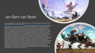 Jan-Bart van Beek
In 2017 Jan took part in an interview for gamesindustry.inc in which they talk about his time at Guerrilla
games from Killzone to Horizon Zero Dawn. Guerrilla Games: "We've gone from designing rollercoaster
rides to theme parks" | GamesIndustry.biz He firstly talks about how Horizon came to be, "We wanted to
something that was action-orientated, character-driven, something that was an exciting leap away from
Killzone, because we'd been doing Killzone for about 15 years." They didn’t want to make another
Battlefield or COD or Overwatch, he said in the interview, we wanted to do something we could really
shine at. "So, we decided to move away from our bread and butter - making first-person shooters - and
work on something the studio was excited about making, something new." The way Horizon came to be
was during a pitch meeting where his idea was going against 30-35 others, fortunately his came out on
top and have us the opportunity to play an amazing game. "Van Beek's original concept already had many
of the ingredients that define Horizon: Zero Dawn in its final state: robot dinosaurs, a post-apocalyptic
world reclaimed by the beauty of nature, and even protagonist Aloy." From here he talks about his
influences like Skyrim, Bladerunner and Ridley Scott, one of the main ones being Fallout 3, they said "they
sought new ways to give players both agency and freedom." Although they were inspired by things, they
also knew that they couldn’t get too caught up in what others had done and make it as original as
possible. In his conclusion to the article, he talks briefly about how videogames are so important and bring
a new way of seeing and experiencing things. "How much should we try to control the story rather than
letting players find their own story and just providing the context of the world?" he says. "In some ways,
Westworld was an eye-opener for a lot of people who are dealing with narrative in games. It was
interesting, but could it actually be designed? These vastly sprawling interactive story networks that
multiple people can interact with... And there are certainly aspects [of interactive storytelling] that only
video games can do, and no other medium can do."
 