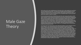 Male Gaze
Theory
Sarah makes a point to add a highlighted piece of information which is really insightful and a good fact to
know when talking about this subject. “The impact of the male gaze has been internalized to a certain
extent by both men and women—and we may not always even be aware of its presence or how it
influences our choices and vision of ourselves and others.” When going through the article I felt this was
a good point to add as its true and not something you would actually think about, its just normal at this
point to see a woman in a bikini for no reason.
In the next section she talks about understanding the male gaze, here is piece of the section, I felt this
was the most important as it has the most resourcefulness. “In order to understand the male gaze, you
need to recognize it. Typical examples are female film characters whose main purpose in driving the plot
seems to be to be attractive, sexy, and/or to feed the sexual interest or agenda of the male characters.
They wear heels and tight dresses (even if they are police detectives who may need to pursue a
suspect) and while they may be shown in a variety of contexts, their primary motivation rests on being
the helper, eye candy, or romantic interest.” The next part is also related to the male gaze section. “The
bodies of these women are used to sell and attract (predominantly heterosexual male) attention. Female
celebrities pose provocatively on the covers of magazines, male stars (usually fully dressed) pose
alongside minimally-dressed models or simply on their own. The message is that men are provocative
enough without showing a lot of skin.”
The next two parts of the article go hand in hand, talking about whether or not the male gaze is harmful
and the effects of it. Here I have the what I feel is the most important information from these
sections; “To get a sense of the full ramifications of the male gaze, it's vital to recognize how the
representations of women within film and various other forms of media filter out from those movies,
magazine layouts, and pinup images to inform how women are viewed by society-at-large. Consider how
the other characters within the movie, ad, or social media post react to and see these passive, often
nearly-naked women as well as the experience of the people taking it in as viewers. Continually seeing
girls and women serve as prizes for men and acting without much agency of their own except to jockey
for male attention, influences male and female perceptions of female value, purpose, sexuality, and
power.” In the section about the male gaze being harmful it talks about how the male gaze is an addition
to some women's struggles, she says; “For people in traditionally marginalized groups, the male gaze is
an added burden. For example, Black women have historically been depicted as being hypersexual by
the male gaze, which adds another facet of stereotype to the pervasive racism they face. Similarly, the
male gaze also fetishizes Asian (and lesbian women, as long as the man can watch or participate),
portraying them as exotic, erotic specimens for male enjoyment. the blonde bombshell (also known as
the ditzy blonde or airhead) is another common trope.”
 