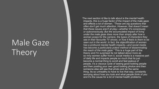 Male Gaze
Theory
The next section id like to talk about is the mental health
impacts, this is a huge factor of the impact of the male gaze
and effects a lot of women. “These are big questions that
often don't get much attention. However, that doesn't mean
that these issues aren't at play—whether it's consciously
or subconsciously. But the accumulated impact of living
under the male gaze does more than simply alter how a
woman poses for the camera, the types of characters they
see in their favourite TV shows, or how it feels to them to be
seen out in the world. In fact, the objectification of women
has a profound mental health impacts—and social media
has become a particularly potent method of disseminating
the reach of the male gaze.” This is a huge part of the
theory and I'm surprised its not talked about more as
so mny women suffer from it, social media is a massive part
of daily life and impacts people so much that its just
become a normal thing to scroll and feel jealous of
people, it’s a viscous cycle of seeing good looking people
and then posting your own good looking photos and then
someone else will see that photo and do the same
thing. Its so unhealthy to have to live that way, constantly
worrying about how you look and what people think of you
and it’s the cause for a lot of mental health problems.
 
