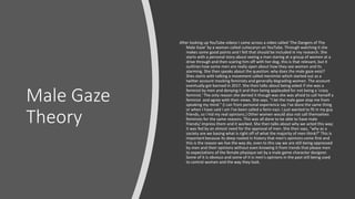 Male Gaze
Theory
After looking up YouTube videos I came across a video called 'The Dangers of The
Male Gaze' by a woman called cutiecaryn on YouTube. Through watching it she
makes some good points and I felt that should be included in my research. She
starts with a personal story about seeing a man staring at a group of women at a
drive through and then scaring him off with her dog, this is that relevant, but it
outlines how some men are really open about how they see women and its
alarming. She then speaks about the question: why does the male gaze exist?
Shes starts with talking a movement called menimist which started out as a
twitter account mocking feminists and generally degrading women. The account
eventually got banned in 2017. She then talks about being asked if she was a
feminist by men and denying it and then being applauded for not being a 'crazy
feminist.' The only reason she denied it though was she was afraid to call herself a
feminist and agree with their views. She says, "I let the male gaze stop me from
speaking my mind." (I can from personal experience say I've done the same thing
or when I have said I am I've been called a femi-nazi. I just wanted to fit in my guy
friends, so I hid my real opinions.) Other women would also not call themselves
feminists for the same reasons. This was all done to be able to have male
friends/ impress them and it worked. She then talks about why we acted this way;
it was fed by an almost need for the approval of men. She then says, "why as a
society are we basing what is right off of what the majority of men think?" This is
important because its deep rooted in history that men's opinions come first and
this is the reason we live the way do, even to this say we are still being oppressed
by men and their opinions without even knowing it from trends that please men
to expectations of the female physique set by a male game character designer.
Some of it is obvious and some of it is men's opinions in the past still being used
to control women and the way they look.
 