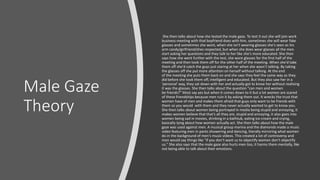 Male Gaze
Theory
She then talks about how she tested the male gaze. To test it out she will join work
business meeting with that boyfriend does with him, sometimes she will wear fake
glasses and sometimes she wont, when she isn't wearing glasses she's seen as his
arm candy/girlfriend/shes respected, but when she does wear glasses all the men
start asking her questions and they talk to her like she's more educated. She then
says how she went further with the test, she wore glasses for the first half of the
meeting and then took them off for the other half of the meeting. When she'd take
them off she'd catch the guys just staring at her when she wasn’t talking. By taking
the glasses off she put more attention on herself without talking. At the end
of the meeting she puts them back on and she says they feel the same way as they
did before she took them off, intelligent and educated. But they also saw her in a
'personal' way, they sat down with her and actually got to know her without realising
it was the glasses. She then talks about the question "can men and women
be friends?" Most say yes but when it comes down to it but a lot women are scared
of these friendships because men ruin it by asking them out. It wrecks the trust that
women have of men and makes them afraid that guys only want to be friends with
them so you would with them and they never actually wanted to get to know you.
She then talks about women being portrayed in media being stupid and annoying, it
makes women believe that that’s all they are, stupid and annoying, it also goes into
women being sad in movies, drinking in a bathtub, eating ice-cream and crying,
basically lying about how women actually act. She then talks about how the male
gaze was used against men. A musical group marina and the diamonds made a music
video featuring men in pants showering and dancing, literally mirroring what women
do in the background of men's music videos. This created a lot of controversy and
men would say things like "if you don’t want us to objectify women don’t objectify
us." She also says that the male gaze also hurts men too, it harms them mentally, like
not being able to talk about their emotions.
 