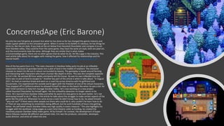 ConcernedApe (Eric Barone)
He only has one full game at present but what he has done so far has changed the games industry and
made a great addition to the simulation genre. When it comes to his beliefs it's obvious, he has things he
sticks to, like the art style, if you look at the art below from Haunted Chocolatier and compare it to art
from Stardew valley, they could be from the same game, they have the same art style, both are pixel art,
and the environments look the same. Although they are similar that is what makes
a ConcernedApe game, there are no other games that do what his do. He fills a gap in the industry. This
next article talks about his struggles with making the game, how it affected his relationships and his
mental health. How Eric Barone Built A $30 Million Business By Himself From His Apartment | by
Amardeep Parmar | Entrepreneur's Handbook (entrepreneurshandbook.co)
One of the key parts from it is: “The main character in Stardew Valley quits his job at an inflexible
corporation because his grandpa leaves him a plot of land in the middle of nowhere. The character
chooses to restart his life out in nature surrounded by beauty. The gameplay is based around farming
and interacting with characters who have a human-like depth to them. This was the complete opposite
to Eric’s life. He worked 80-hour weeks and barely left the house. He was his own inflexible boss but
there was no plot of land to escape to.” Another key part of the article is when it talks about. “In August
2017, he took an overdue break and went on a road trip across America with his girlfriend and
housemates. Eric experienced the outside world again with the freedom of one of his virtual characters.
They stopped off in California where he allowed himself to relax on the beach like when he was a kid. He
later hired someone to help him manage Stardew Valley. He’s now working on a new project
called Haunted Chocolatier by himself again. Yet the unhealthy obsession no longer seems to be
there. He’s learned from Stardew Valley and while he wants his new game to be even better, he’s not
destroying himself to do it.” Also, in the article he talks about the struggle to make certain aspects of the
game like the pixel art; Whenever he came across a task he didn’t know how to do, he asked himself,
“why not me?” If there were other people out there who could do it, why couldn’t he learn how to do
it? Pixel art was something he remembers being difficult, but he sunk hundreds of hours into getting
better. His self-belief meant Stardew Valley was high quality in every measure.” This also highlights his
struggle with the workload. Using wages as a part-time theatre usher as funding, he created the
massively popular Stardew Valley video game. All by himself. For context, the development of Super
Mario Odyssey needed 68 different specialized roles. Eric was the producer, storyteller, developer,
audio director, and artist all rolled into one.
 