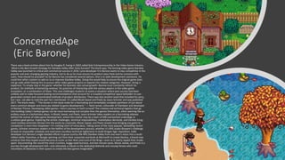 ConcernedApe
(Eric Barone)
There was a book written about him by Douglas R. Ewing in 2022 called Solo Entrepreneurship in the Video Game Industry -
What is the Best Growth Strategy for Stardew Valley After Early Success? The blurb says; The farming video game Stardew
Valley was launched to critical and commercial success in 2016. Lone developer Eric Barone wants to stay competitive in the
popular and ever-changing gaming industry, but to do so he must ensure his product stays fresh and he connects with
users. How should he proceed? So far Barone has considered several options. One is to seek development assistance. He
could hire other creators to add on to or improve Stardew Valley. Doing this would help to ensure the original game does
not go stale while freeing him to pursue other video game projects or expand into related categories. However, hiring is
expensive. To simply stay in the game--whether his business sees actual growth--Barone must constantly refresh his
product, his methods of extracting revenue, his practices of interacting with the various players in the video game
ecosystem, or a combination of these. This case challenges students to assess a situation where past success had been
unlikely and to make forward-looking recommendations that account for a crowded competitive space beholden to user
generated content and concentrated methods of product distribution. There was also another book that included his story,
but I was not able to read the part he's mentioned. It's called Blood Sweat and Pixels by Jason Schreier and was published
2017. The blurb reads; “ “The stories in this book make for a fascinating and remarkably complete pantheon of just about
every common despair and every joy related to game development.” — Rami Ismail, cofounder of Vlambeer and developer
of Nuclear Throne. Developing video games—hero's journey or fool's errand? The creative and technical logistics that go
into building today's hottest games can be more harrowing and complex than the games themselves, often seeming like an
endless maze or a bottomless abyss. In Blood, Sweat, and Pixels, Jason Schreier takes readers on a fascinating odyssey
behind the scenes of video game development, where the creator may be a team of 600 overworked underdogs or
a solitary geek genius. Exploring the artistic challenges, technical impossibilities, marketplace demands, and Donkey Kong-
sized monkey wrenches thrown into the works by corporate, Blood, Sweat, and Pixels reveals how bringing any game to
completion is more than Sisyphean—it's nothing short of miraculous. Taking some of the most popular, bestselling recent
games, Schreier immerses readers in the hellfire of the development process, whether it's RPG studio Bioware's challenge
to beat an impossible schedule and overcome countless technical nightmares to build Dragon Age: Inquisition; indie
developer Eric Barone's single-handed efforts to grow country-life RPG Stardew Valley from one man's vision into a multi-
million-dollar franchise; or Bungie spinning out from their corporate overlords at Microsoft to create Destiny, a brand new
universe that they hoped would become as iconic as Star Wars and Lord of the Rings—even as it nearly ripped their studio
apart. Documenting the round-the-clock crunches, buggy-eyed burnout, and last-minute saves, Blood, Sweat, and Pixels is a
journey through development hell—and ultimately a tribute to the dedicated diehards and unsung heroes who scale
mountains of obstacles in their quests to create the best games imaginable.”
 