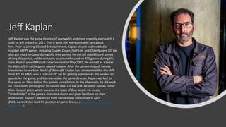 Jeff Kaplan
Jeff Kaplan was the game director of overwatch and more recently overwatch 2
until he left in April of 2021. This is what the overwatch wiki says about
him. Prior to joining Blizzard Entertainment, Kaplan played and modded a
number of FPS games, including Quake, Doom, Half-Life, and Duke Nukem 3D. He
also got into EverQuest during this time period. He did not play Blizzard games
during this period, as the company was more focused on RTS games during this
time. Kaplan joined Blizzard Entertainment in May 2002. He worked as a tester
for Warcraft III as the game neared release. After the game released, he was
transferred to work on World of Warcraft. Kaplan has commented that the shift
from RTS to MMO was a "natural fit" for his gaming preferences. He worked on
quests for the game, and later served as the game director. Kaplan worked for
five years on Titan before the game's cancellation. In the aftermath, he did work
on Crossroads, pitching the 50 classes idea. On the side, he did a "heroes rather
than classes" pitch, which became the basis of Overwatch. He was a
"stakeholder" in the game's animated shorts and gives feedback on their
production. Kaplan's departure from Blizzard was announced in April
2021. Aaron Keller took his position of game director. ( Jeff Kaplan - Overwatch Wiki
(fandom.com))
 