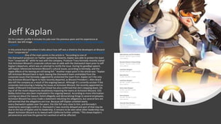 Jeff Kaplan
On his LinkedIn profile it includes his jobs over the previous years and his experience at
Blizzard. See left image. Jeffrey Kaplan - Irvine, California, United States | Professional Profile
| LinkedIn
In this article from GameRant it talks about how Jeff was a shield to the developers at Blizzard
from "corporate bs" Ex-Overwatch Director Jeff Kaplan Shielded His Team from 'Corporate BS'
(gamerant.com)One of the main points in the article is: "According to one of
the Overwatch producers on Twitter spotted by Dexerto, Kaplan was able to protect his team
from "corporate BS" while he was with the company. Producer Tracy Kennedy recently stated
that Activision Blizzard's corporate culture was at odds with the Overwatch team prior to Jeff
Kaplan's departure, which was an attempt to rectify the issue. During his goodbye speech,
Jeff Kaplan referenced Activision Blizzard's cultural issues, according to Kennedy, and the
ripple effects of his leaving are still being felt." Another major point in the article was: "Kaplan
left Activision Blizzard back in April, leaving the Overwatch team unshielded from the
corporate issues that Kennedy suggested he protected the team from. Kaplan isn't the only
key Activision Blizzard figure to have recently departed, as Blizzard President J. Allen Brack
also left the company as a result of the ongoing lawsuit. Although it's currently unclear if the
corporate restructuring is helping the issues at Activision Blizzard, the recently appointed co-
leader of Blizzard Entertainment Jen Oneal has also confirmed that she's stepping down. On
top of all the recent departures doubtlessly impacting the teams at Activision Blizzard, CEO
Bobby Kotick has also been implicated in the ongoing lawsuit. According to more information
coming out about the lawsuit, Kotick allegedly said demoralizing things to several employees.
Activision Blizzard has since made a statement rebutting the allegations, but several fans are
still worried that the allegations are true. Because Jeff Kaplan unveiled nearly
every Overwatch update over the years, the title felt very close to him, and Kennedy's
statements seemingly confirm it. Overwatch 2 was recently delayed and part of that may be
due to the loss of Kaplan and his leadership. It remains to be seen what other leadership may
depart Activision Blizzard as its lawsuit with California further unfolds." This shows Kaplan's
perseverance and how the games he's worked on will be affected.
 