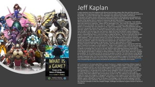 Jeff Kaplan
A really important issue that happened with Blizzard was banning a player after they said they said were
standing by the Hong Kong protesters 2019. This article from mxdmn outlines how Jeff wanted the situation to
be handled. "In a recent interview with The Washington Post, Blizzard Vice President and Director
of Overwatch Jeff Kaplan shared a difference of opinion with Blizzard’s official decisions and statements on
the banning and later suspension of professional Hearthstone player Chung “blitzchung” Ng Wai. The initial
decision to ban Ng Wai came in response to statements Ng Wai made during an
official Hearthstone Grandmaster stream in support of the civilian protestors in Hong Kong. “I was relieved
when they reduced his suspension,” Kaplan told The Washington Post. “And I think the suspension should be
reduced more or eliminated. But that’s just me. ”Kaplan added: “I’m obviously a huge supporter of free
speech; it’s something that’s very important to me. It got to me personally. I think the punishment was too
harsh and I was greatly relieved when they gave his money back. I think that was extremely important.” In the
interview, Kaplan is clear that he is offering an individual opinion; Blizzard employees at all levels ostensibly
have the right to hold and share their own opinions. Kaplan did share that Blizzard’s esports endeavour,
the Overwatch League, has different processes when determining when and how to disciple professional
players, emphasizing that there is more time taken to weigh the decision. “We had to deal with a few of them
in season one in particular, and that process usually takes about four or five days to make the decision,”
Kaplan explained. “There was always a group of us involved in deciding what the punishment should be, and
we would heavily devil’s-advocate every part of the decision. So, I was actually shocked that such a harsh
penalty was relieved." Kaplan joins fellow Blizzard employee Ben Lee, Hearthstone’s game director, in his
opinion that the punishments given to Ng Wai were “too harsh” when asked for a comment
by Kotaku at BlizzCon 2019. Ben Thompson ultimately sided with Blizzard’s decision, arguing that while free
speech should be encouraged on private platforms, “Doing so from a platform very much not your own and
done from a voice not your own to take control, so to speak, or on behalf of another is not free speech. That is
on behalf of something that’s not yours to do with.”BlizzCon 2019’s Opening Ceremony started with an
emotional and carefully worded statement from President J. Allen Brack, addressing both the initial decision
to ban Ng Wai and the delay in releasing an official statement on what led to the choice. Brack also “accepted
accountability” for the choices but did not rescind the penalties on Ng Wai. The initial decision to ban Ng Wai
for 12 months and revoke his Hearthstone Grandmasters prize money was met with enormous backlash that
included a bipartisan letter from the United States Congress and protests in support of the democratic ideal of
free speech outside the Anaheim Convention Center during BlizzCon on November 1st and 2nd. Blizzard has
since reinstated Ng Wai’s prize money and altered the punishment to a suspension of six months. Overwatch
Director Jeff Kaplan Believes Blitzchung's Ban "Should Be Reduced More or Eliminated" - mxdwn Games
Jeff is mentioned in this book called What Is a Game? By Gaines S. Hubbell and Matthew Wilhelm Kapell, in
the section about overwatch. The blurb reads: What is a videogame? What makes a videogame "good"? If a
game is supposed to be fun, can it be fun without a good story? If another is supposed to be an accurate
simulation, does it still need to be entertaining? With the ever-expanding explosion of new videogames and
new developments in the gaming world, questions about videogame criticism are becoming more complex.
The differing definitions that players and critics use to decide what a game is and what makes a game
successful, often lead to different ideas of how games succeed or fail. This collection of new essays puts on
display the variety and ambiguity of videogames. Each essay is a work of game criticism that takes a different
approach to defining the game and analysing it. Through analysis and critical methods, these essays discuss
whether a game is defined by its rules, its narrative, its technology, or by the activity of playing it, and the
tensions between these definitions. With essays on Overwatch, Dark Souls 3, Far Cry 4, Farmville and more,
this collection attempts to show the complex changes, challenges and advances to game criticism in the era of
videogames.
 