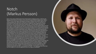 Notch
(Markus Persson)
Notch is the creator of Minecraft and one of the founders of Mojang studios. In 2015 he sold
Mojang to Microsoft for $2.5 billion, in this article from sportskeeda, he explains why: "Marcus
"Notch" Persson sold his game development company, Mojang, which held the rights for the
massively popular title, Minecraft, to Microsoft, all the way back in 2014. This was part of a
sweltering $2.5 billion dollar deal. Many fans were initially left upset regarding the massive
transaction, in fear that Microsoft would "kill Minecraft," mainly fuelled by speculation of
intrusive over-commercialization of the game. Contradictory to this once popular belief is the fact
that in 2021, it's widely agreed within the community that Microsoft has done a generally sound
job of adding fresh content to the game and listening to feedback. This is evident in the onslaught
of game updates constantly being pushed, even ringing true to this day with the exciting new
cave update just around the corner. Why did Notch sell Minecraft to Microsoft? Although Notch
also did a great job in terms of game development and the overall trajectory of Minecraft, it's
widely believed that he was very unhappy towards the end of his time leading the Minecraft
project at Mojang. This was attributed mainly to the fact Notch always had a distaste for the
limelight, even so much so that he took to voicing his frustrations publicly. Notch also went on to
say things such as "the Mojang sale is not about the money, it's about my sanity" - a further
indication of his unhappiness towards the end of his control over Mojang. Specifically, what lead
Notch directly to become unhappy with his situation at Mojang is mainly understood to be a
result of the spotlight that was forced upon him. This came as a by-product of Minecraft's
explosive worldwide success. Notch has been personified by admirers as a genuine character who
was simply more competent with game development and less so public relations. Shortly after
the deal with Microsoft was announced, Notch posted this to his personal website: " I wasn’t
exactly sure how I fit into Mojang where people did actual work, but since people said I was
important for the culture, I stayed." "I’m not an entrepreneur. I’m not a CEO. I’m a nerdy
computer programmer who likes to have opinions on Twitter." This insight gave fans a brief look
into the thoughts of a man who appeared to be on the verge of a breakdown"
 