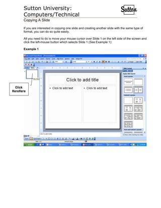 Sutton University:
      Computers/Technical
      Copying A Slide

      If you are interested in copying one slide and creating another slide with the same type of
      format, you can do so quite easily.

      All you need to do is move your mouse cursor over Slide 1 on the left side of the screen and
      click the left-mouse button which selects Slide 1 (See Example 1):

      Example 1




  Click
HereHere
 