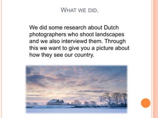 WHAT WE DID.
We did some research about Dutch
photographers who shoot landscapes
and we also interviewd them. Through
this we want to give you a picture about
how they see our country.

 