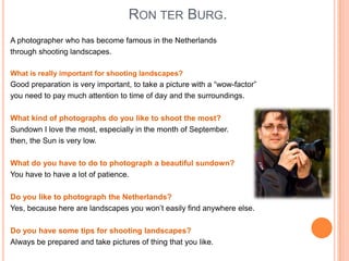RON TER BURG.
A photographer who has become famous in the Netherlands
through shooting landscapes.
What is really important for shooting landscapes?

Good preparation is very important, to take a picture with a “wow-factor”
you need to pay much attention to time of day and the surroundings.
What kind of photographs do you like to shoot the most?
Sundown I love the most, especially in the month of September.
then, the Sun is very low.
What do you have to do to photograph a beautiful sundown?
You have to have a lot of patience.
Do you like to photograph the Netherlands?
Yes, because here are landscapes you won’t easily find anywhere else.
Do you have some tips for shooting landscapes?
Always be prepared and take pictures of thing that you like.

 