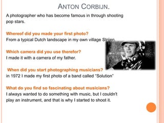 ANTON CORBIJN.
A photographer who has become famous in through shooting
pop stars.
Whereof did you made your first photo?
From a typical Dutch landscape in my own village Strijen.

Which camera did you use therefor?
I made it with a camera of my father.
When did you start photographing musicians?
in 1972 I made my first photo of a band called “Solution”
What do you find so fascinating about musicians?
I always wanted to do something with music, but I couldn't
play an instrument, and that is why I started to shoot it.

 