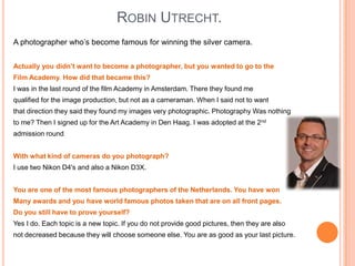 ROBIN UTRECHT.
A photographer who’s become famous for winning the silver camera.
Actually you didn’t want to become a photographer, but you wanted to go to the
Film Academy. How did that became this?
I was in the last round of the film Academy in Amsterdam. There they found me
qualified for the image production, but not as a cameraman. When I said not to want
that direction they said they found my images very photographic. Photography Was nothing
to me? Then I signed up for the Art Academy in Den Haag. I was adopted at the 2nd

admission round
With what kind of cameras do you photograph?
I use two Nikon D4's and also a Nikon D3X.
You are one of the most famous photographers of the Netherlands. You have won
Many awards and you have world famous photos taken that are on all front pages.
Do you still have to prove yourself?
Yes I do. Each topic is a new topic. If you do not provide good pictures, then they are also
not decreased because they will choose someone else. You are as good as your last picture.

 