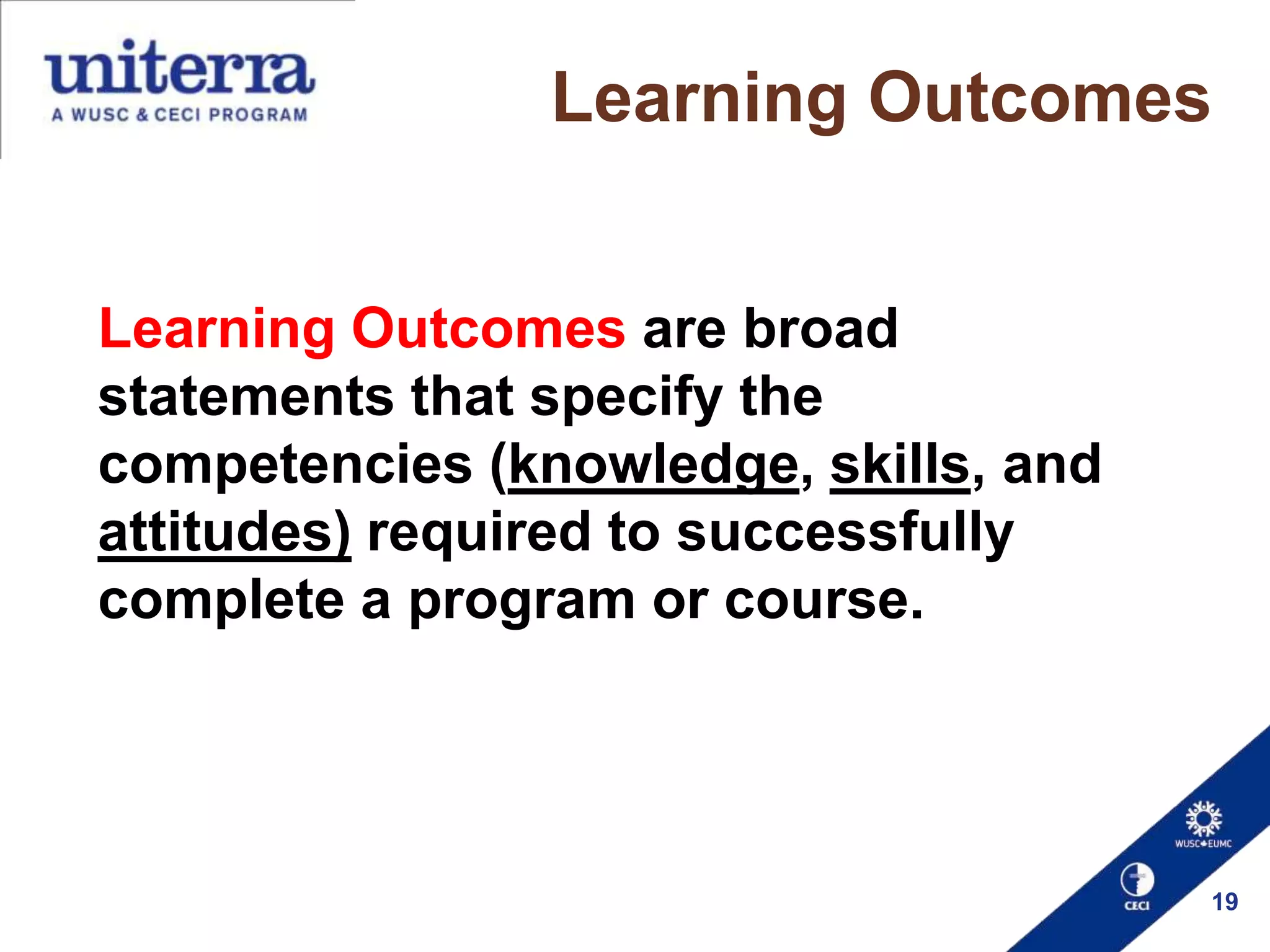 Learning Outcomes
Learning Outcomes are broad
statements that specify the
competencies (knowledge, skills, and
attitudes) required to successfully
complete a program or course.

19

 