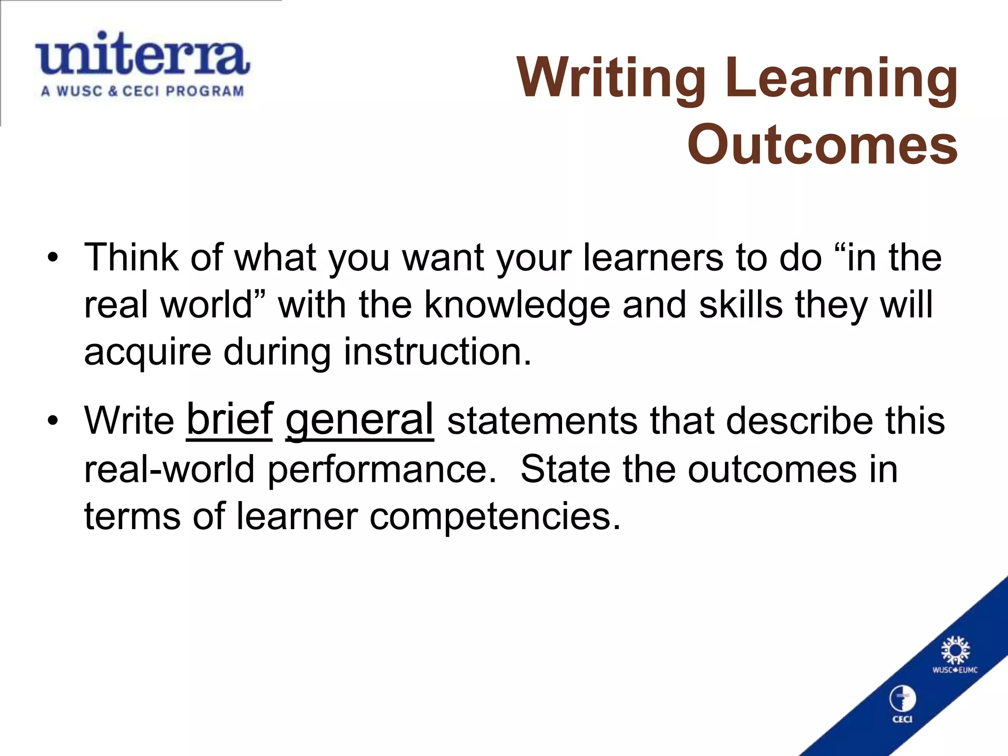 Writing Learning
Outcomes
• Think of what you want your learners to do “in the
real world” with the knowledge and skills they will
acquire during instruction.
• Write brief general statements that describe this
real-world performance. State the outcomes in
terms of learner competencies.

 