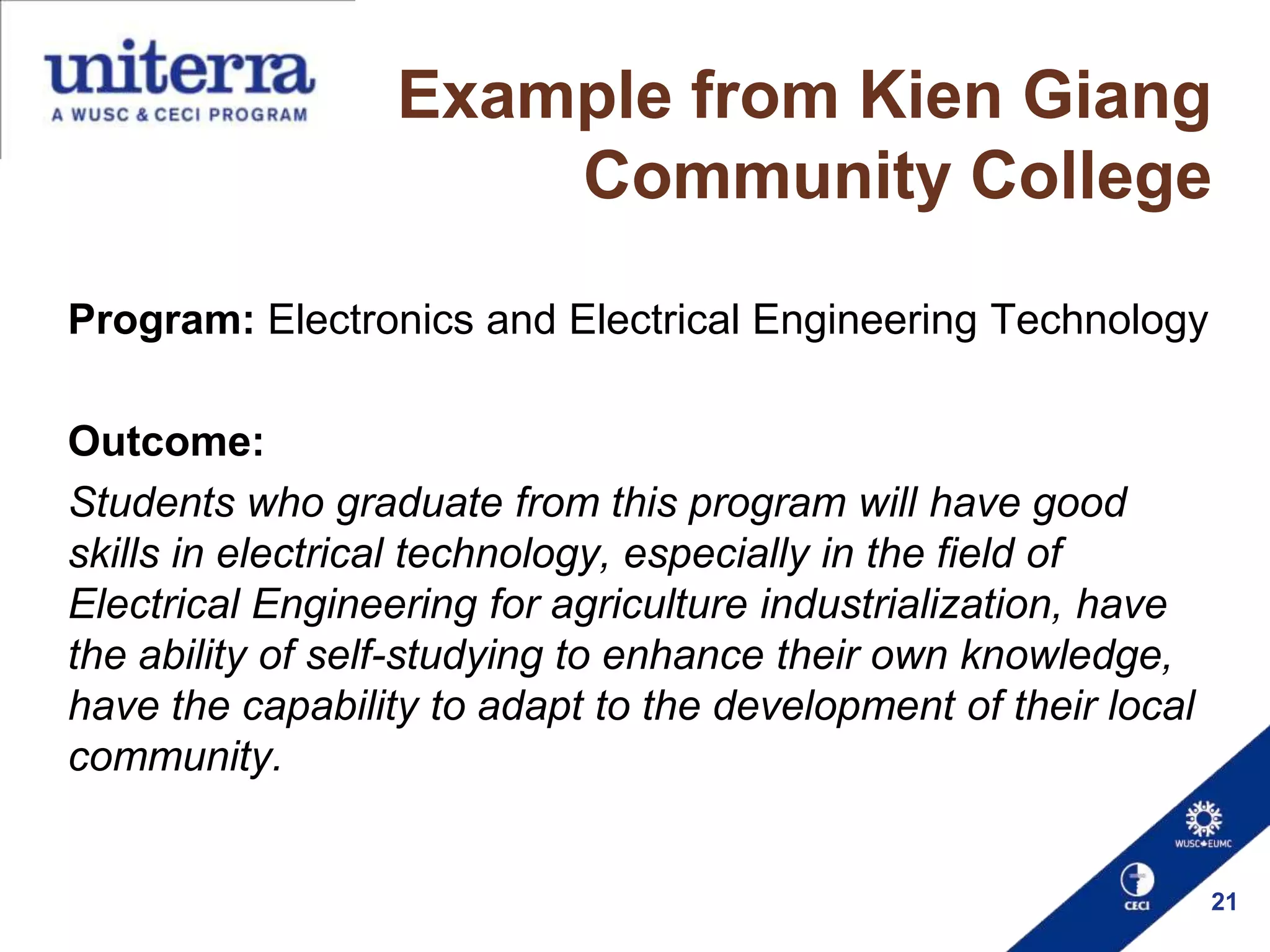 Example from Kien Giang
Community College
Program: Electronics and Electrical Engineering Technology

Outcome:
Students who graduate from this program will have good
skills in electrical technology, especially in the field of
Electrical Engineering for agriculture industrialization, have
the ability of self-studying to enhance their own knowledge,
have the capability to adapt to the development of their local
community.

21

 