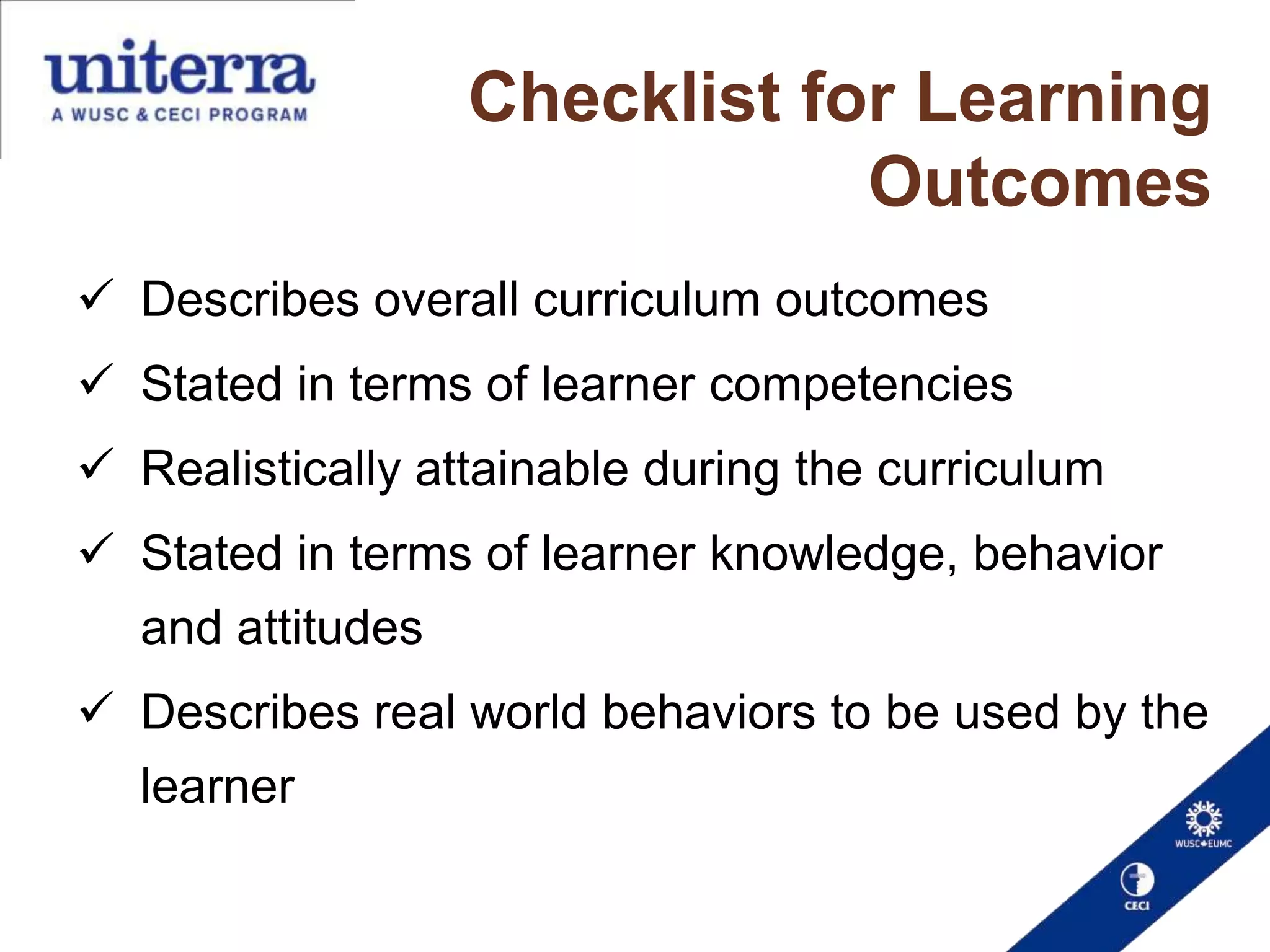 Checklist for Learning
Outcomes
 Describes overall curriculum outcomes
 Stated in terms of learner competencies
 Realistically attainable during the curriculum

 Stated in terms of learner knowledge, behavior
and attitudes
 Describes real world behaviors to be used by the

learner

 