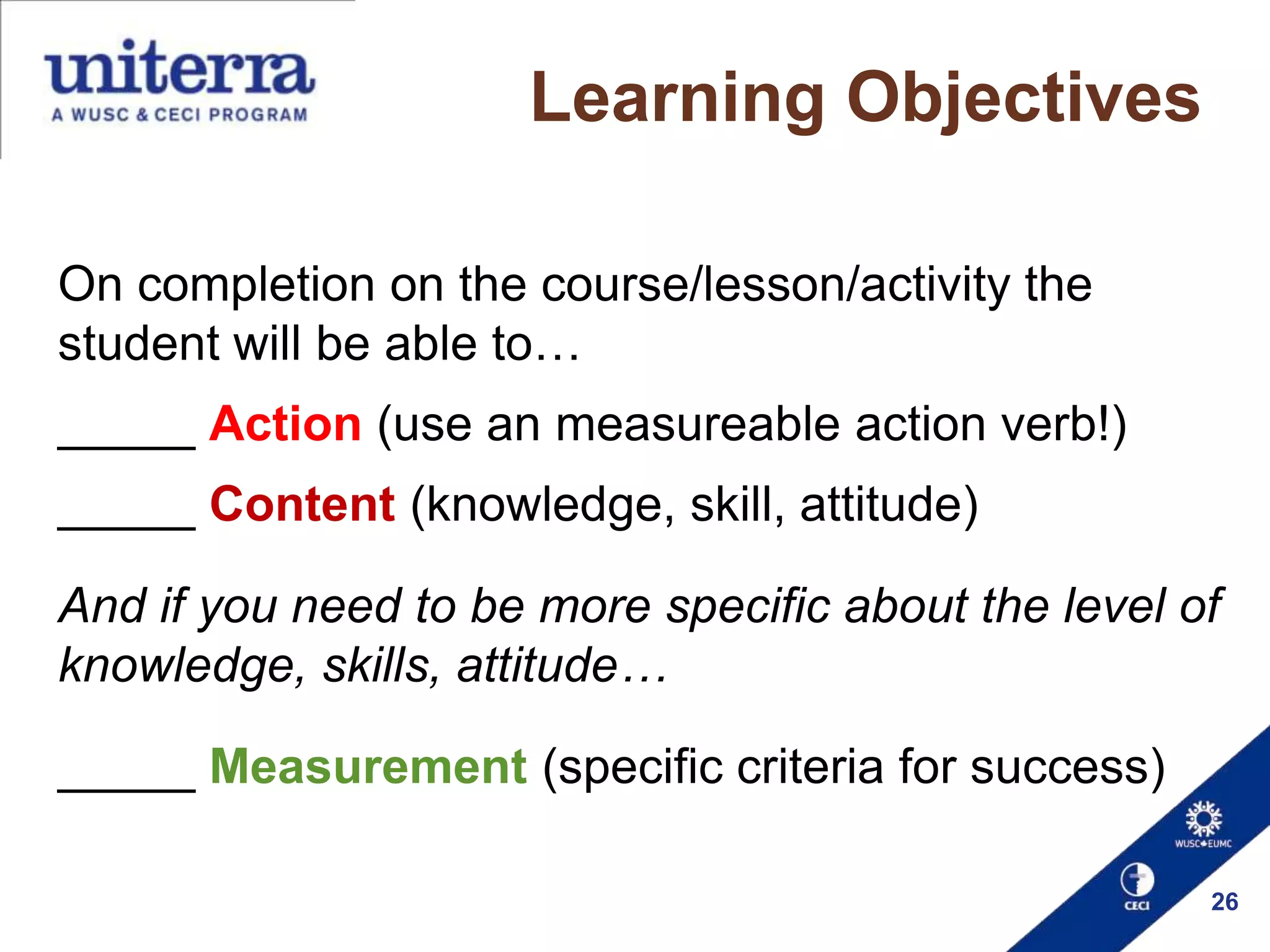 Learning Objectives
On completion on the course/lesson/activity the
student will be able to…
_____ Action (use an measureable action verb!)
_____ Content (knowledge, skill, attitude)

And if you need to be more specific about the level of
knowledge, skills, attitude…
_____ Measurement (specific criteria for success)
26

 