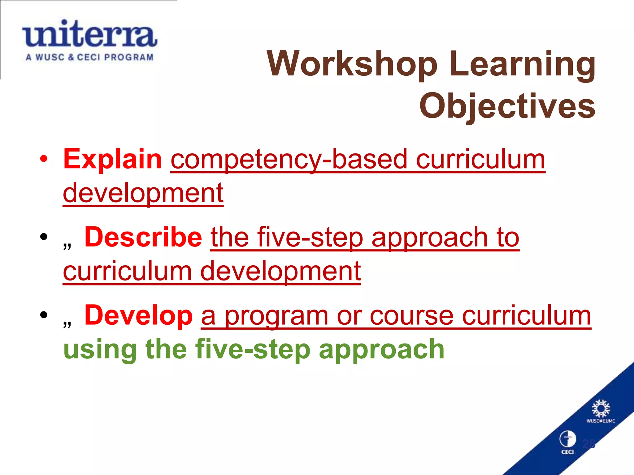 Workshop Learning
Objectives
• Explain competency-based curriculum
development
• „ Describe the five-step approach to
curriculum development
• „ Develop a program or course curriculum
using the five-step approach

28

 