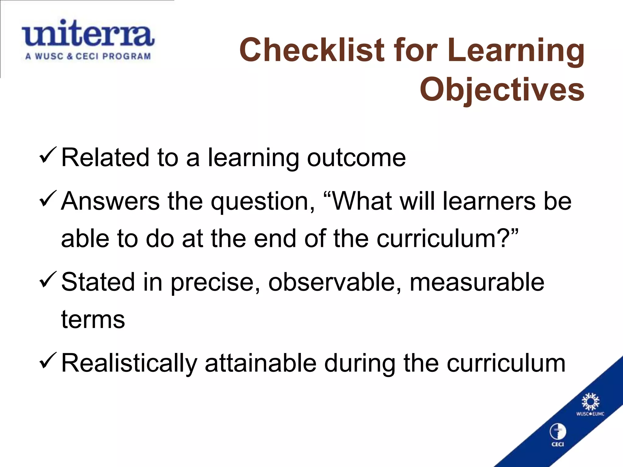 Checklist for Learning
Objectives
 Related to a learning outcome
 Answers the question, “What will learners be
able to do at the end of the curriculum?”

 Stated in precise, observable, measurable
terms
 Realistically attainable during the curriculum

 