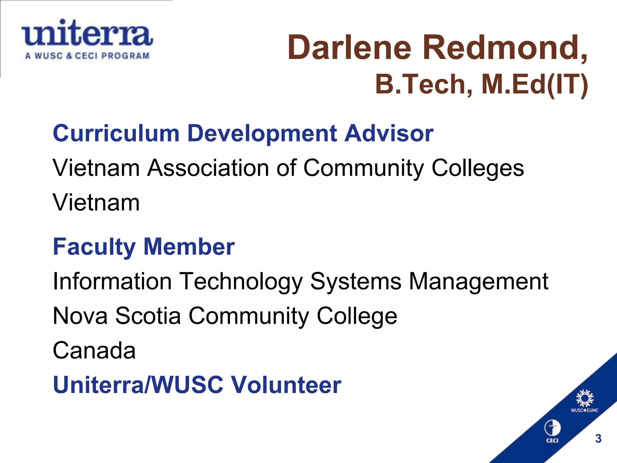 Darlene Redmond,
B.Tech, M.Ed(IT)
Curriculum Development Advisor
Vietnam Association of Community Colleges
Vietnam
Faculty Member
Information Technology Systems Management
Nova Scotia Community College
Canada
Uniterra/WUSC Volunteer
3

 